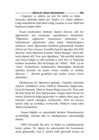 Güncel İtikat Meseleleri                  95
   - Coğrafya ve dalları ise tam bir küfür ve inkar
seansıdır. Kâinatta hiçbir şey Allah’a c.c. nispet edilmez.
Galip müşriklerin dahi ikrar ettiği yaratma ve icat Allah’tan
başkasına nispet edilir.

    Fesad medreseleri kitabına dipnot ekleyen eski bir
öğretmenin staj esnasında yaşadıklarını düşünelim.
“Öğretmen yağmurun oluşumunu anlatırken, su
buharlarının gökyüzüne çıkıp bulut oluşturduğunu
söylüyor, sonra öğrencilere bulutları gökyüzünde hareket
ettiren ne? diye soruyor. Çocuklar hep bir ağızdan ALLAH!
diyorlar. Ama öğretmen kızarak “Hayır Rüzgâr” diyor (68.
sayfa dipnot 45). Yine aynı öğretmen; “166 sayfalık üçüncü
sınıf hayat bilgisi ve 200 sayfalık 4. sınıf Fen ve Teknoloji
kitabını inceledim. Her iki kitapta da “Allah”, “İlah” ya da
“tanrı” kelimelerine rastlamadım. Bahsettiğim derslerde
işlenilen konular ise insan, evren, madde ve canlılar
dünyası…” diyerek gerçekleri göz önüne seriyor (Aynı
dipnotlar).

    Okulumuza bir öğretmen gelmişti. Coğrafya dersinde
olayları anlattıktan sonra Allah’ın hikmetine bağlıyordu.
Genç bir hocaydı. Okul ise İmam Hatip Lisesi idi. Tüm sınıf
ilk defa böyle bir ders dinliyorduk. Arapça dersi hocası ise
namaz kılanlarla dalga geçiyordu ve sadece elleri açıp dua
etmenin yeterli olacağını söylüyordu. Sınıf da hocaya
iştirak edip işi cıvıttıkça cıvıtıyordu. Hidayet nasip eden
Allah’a hamdolsun.

   - Sosyal bilgiler ve vatandaşlık dersleri. Demokrasinin
sevdirildiği, Atatürk ilke ve inkılâplarının ezberletildiği
dersler.

   - Milli Güvenlik: Bu ders ve küfrü ise anlatılmayacak
kadar çoktur. En ilginci de askeriyeden bir komutanın
derse girmesidir. Lise 2. sınıfta milli güvenlik hocası yıl
 
