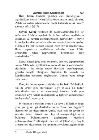 Güncel İtikat Meseleleri                 97
   İbni Kesir: Onlarla günahta eşit olunduğunu
açıkladıktan sonra; “Nasıl ki küfürde onlara ortak oldular,
Allah da onları cehennemde ebedi kalmada ortak kılar.”
(Ayetin tefsiri 2/317).

   Seyyid Kutup “Nifakın ilk basamaklarından biri ise
müminin Allah’ın ayetleri ile istihza edilen meclislerde
oturması ve bunları işitmemezlikten gelmesidir.” …böyle
kimseler kendilerini müsamaha ve hoşgörü ile kandırırlar.
Hâlbuki bu hal vücuda sirayet eden bir iç hezimettir…
Bunu yapanlarla meclislerde kalanlar iman, küfür
arasındaki      nifak köprüsünün     bedbahtları    diye
vasfedilirler.” 62



    Kendi yaşadığınız okul ortamını, dersleri, öğretmenleri
sonra Allah’ın bu ayetlerini ve sonra da körpe çocukları bir
düşünün… Bu neslin neden ikiyüzlü, menfaatperest,
günaha meyilli olduğunu düşünün. Bu konuda da
kendinizden başkasını suçlamayın. Çünkü buna sebep
sizlersiniz.

   Evet, kardeşim ayete ve delaletine bir bak. “Muhakkak
siz de onlar gibi olursunuz” diye te’kidli bir küfür
tehdidinden sonra bu benzetmeyi bazıları farklı yere
çekmesin diye “Allah münafıkları ve kâfirleri cehennemde
toplayandır” buyuruyor.

    Bir insanın o mecliste oturup da veya o fiillerin olduğu
yere çocuğunu gönderdikten sonra “ben razı değilim”
demesi bir şey değiştirmez. Çünkü rıza içsel bir şeydir ve
nitekim Allah hükmü razı olup olmamaya değil, orda
bulunup        bulunmamaya        bağlamıştır.      Meseleyi
anlamayanların “veli kişinin; ben razı değilim” diye başlık
atması seni aldatmasın. Bu tip insanlar yukarıda görüldüğü

62
         Özetle 140. ayet tefsiri
 
