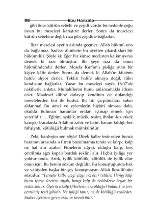 98                        Ebu Hanzala
   gibi önce küfrün sebebi ve çeşidi vardır bu nedenle çoğu
insan bu meseleyi karıştırır derler. Sonra da meseleyi
küfrün sebebine değil, rıza gibi çeşidine bağlarlar.

    Rıza meselesi ayetin aslında geçmez. Allah hükmü ona
da bağlamaz. Sadece âlimlerin bu ayetten çıkardıkları bir
hükümdür. Şöyle ki: Eğer bir kimse meclisten kalkmıyorsa
demek ki razı olmuştur. Bir şeye rıza da onun
hükmündendir derler. Mesela Kur’an’ı pisliğe atan bir
kişiye kâfir derler. Sonra da demek ki Allah’ın kitabını
hafife alıyor derler. Tekfiri hafife almaya değil, fiilin
kendisine bağlarlar. Yazar bu meseleyi sayfa 16-17’de
nakillerle anlatır. Muhaliflerini bunu anlamamakla itham
eder. Maalesef diline dolayıp kendinin de dolandığı
meselelerden biri de budur. Bu tür çarpıtmalara sakın
aldanma! Bu amel ve eylemlerin hiçbiri olmasa dahi,
okulda bulunan haramlar ondan içtinap etmek için
yeterlidir. … Eğitim, açıklık, müzik, resim, ihtilat -kız erkek
karışık- buralarda Allah’ın zahir ve batın haram kıldığı her
fuhşiyatı, kötülüğü bulmak mümkündür.

    Peki, kardeşim sen söyle! Direk kalbe tesir eden bunca
haramın arasında o fıtratı bozulmamış temiz ve körpe kalp
ne hal alır acaba! Fitnelerin uğrak olduğu kalp, ters
çevrilmiş ağzı kapalı bardak şeklini alır. Hiçbir iyiliğe yer
yoktur onda. Artık, iyilik kötülük, kötülük de iyilik olur
onun için. Bu benim sözüm değildir. Bu konuştuğunda hak
ve vahiyden başka bir şey konuşmayan Allah Resulü’nün
sözüdür: “Fitneler kalbe çizgi çizgi arz olur (atılır). Hangi kalp
bunu içerse üzerine siyah, hangi kalp de reddederse beyaz bir
nokta konur. Öyle ki o kalp (fitnelerin arz olduğu) bulanık ve ters
çevrilmiş testi gibidir. Ne iyiliği tanır, ne de kötülüğü reddeder.
Sadece içerisine giren arzu ve hevesi bilir.”
 