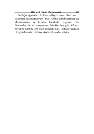 Güncel İtikat Meseleleri                99
    Sen! Çocuğunu bu okullara yollayan insan. Hadi onu
küfürden sakındırıyorum diye Allah’ı kandıramasan da,
Müslümanları ve kendini kandırdın diyelim. Onu
fitnelerden de mi koruyorsun. Nitekim her gün 6-7 saat
boyunca kalbine arz olan fitneleri nasıl temizleyeceksin.
Her gün konulan binlerce siyah noktayı bir düşün.
 