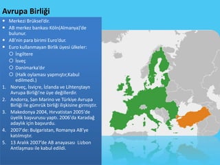 Avrupa Birliği
 Merkezi Brüksel’dir.
 AB merkez bankası Köln(Almanya)’de
   bulunur.
 AB’nin para birimi Euro’dur.
 Euro kullanmayan Birlik üyesi ülkeler:
    İngiltere
    İsveç
    Danimarka’dır
    (Halk oylaması yapmıştır,Kabul
       edilmedi.)
1. Norveç, İsviçre, İzlanda ve Lihtenştayn
    Avrupa Birliği'ne üye değillerdir.
2. Andorra, San Marino ve Türkiye Avrupa
    Birliği ile gümrük birliği ilişkisine girmiştir.
3. Makedonya 2004, Hırvatistan 2005'de
    üyelik başvurusu yaptı. 2006'da Karadağ
    adaylık için başvurdu.
4. 2007'de: Bulgaristan, Romanya AB’ye
    katılmıştır.
5. 13 Aralık 2007’de AB anayasası Lizbon
    Antlaşması ile kabul edildi.
 