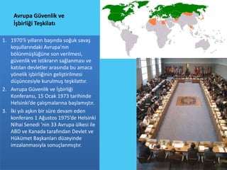 Avrupa Güvenlik ve
    İşbirliği Teşkilatı

1. 1970'li yılların başında soğuk savaş
   koşullarındaki Avrupa’nın
   bölünmüşlüğüne son verilmesi,
   güvenlik ve istikrarın sağlanması ve
   katılan devletler arasında bu amaca
   yönelik işbirliğinin geliştirilmesi
   düşüncesiyle kurulmuş teşkilattır.
2. Avrupa Güvenlik ve İşbirliği
   Konferansı, 15 Ocak 1973 tarihinde
   Helsinki’de çalışmalarına başlamıştır.
3. İki yılı aşkın bir süre devam eden
   konferans 1 Ağustos 1975’de Helsinki
   Nihai Senedi ’nin 33 Avrupa ülkesi ile
   ABD ve Kanada tarafından Devlet ve
   Hükümet Başkanları düzeyinde
   imzalanmasıyla sonuçlanmıştır.
 