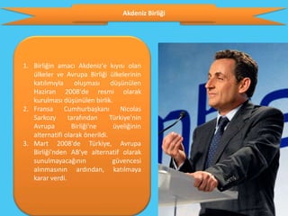 Akdeniz Birliği




1. Birliğin amacı Akdeniz'e kıyısı olan
   ülkeler ve Avrupa Birliği ülkelerinin
   katılımıyla oluşması düşünülen
   Haziran 2008'de resmi olarak
   kurulması düşünülen birlik.
2. Fransa Cumhurbaşkanı Nicolas
   Sarkozy      tarafından      Türkiye'nin
   Avrupa        Birliği'ne      üyeliğinin
   alternatifi olarak önerildi.
3. Mart 2008'de Türkiye, Avrupa
   Birliği'nden AB'ye alternatif olarak
   sunulmayacağının              güvencesi
   alınmasının ardından, katılmaya
   karar verdi.
 