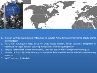 1. 9 Nisan 1949'da Washington Antlaşması ile kurulan NATO bir kolektif savunma örgütü olarak
   bilinmektedir.
2. NATO'nun kuruluşuna karşı, SSCB ve Doğu Bloğu ülkeleri, kendi savunma anlaşmalarını
   yapmışlar ve Soğuk Savaşın yol açtığı kutuplaşma iyice belirginleşmiştir.
3. Varşova Paktı olarak bilinen bu anlaşma, 1955'ten 1991'e kadar varlığını sürdürmüştür.
4. Türkiye 18 Şubat 1952'de yine Adnan Menderes hükümeti döneminde NATO'ya resmen üye
   olmuştur.
5. NATO merkezi; Brüksel’dir.
 