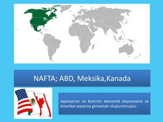 NAFTA; ABD, Meksika,Kanada

       Japonya’nın ve Kore’nin ekonomik büyümesine ve
       Amerikan pazarına girmesiyle oluşturulmuştur.
 