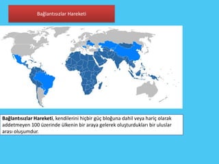 Bağlantısızlar Hareketi




Bağlantısızlar Hareketi, kendilerini hiçbir güç bloğuna dahil veya hariç olarak
addetmeyen 100 üzerinde ülkenin bir araya gelerek oluşturdukları bir uluslar
arası oluşumdur.
 
