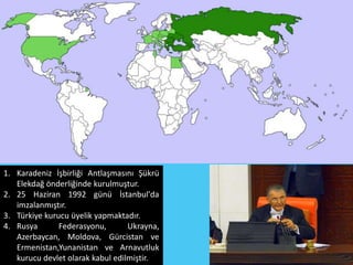 1. Karadeniz İşbirliği Antlaşmasını Şükrü
   Elekdağ önderliğinde kurulmuştur.
2. 25 Haziran 1992 günü İstanbul'da
   imzalanmıştır.
3. Türkiye kurucu üyelik yapmaktadır.
4. Rusya       Federasyonu,       Ukrayna,
   Azerbaycan, Moldova, Gürcistan ve
   Ermenistan,Yunanistan ve Arnavutluk
   kurucu devlet olarak kabul edilmiştir.
 