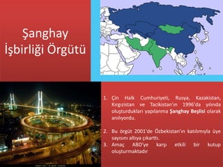 Şanghay
İşbirliği Örgütü


                   1. Çin Halk Cumhuriyeti, Rusya, Kazakistan,
                      Kırgızistan ve Tacikistan'ın 1996'da yılında
                      oluşturdukları yapılanma Şanghay Beşlisi olarak
                      anılıyordu.

                   2. Bu örgüt 2001'de Özbekistan'ın katılımıyla üye
                      sayısını altıya çıkarttı.
                   3. Amaç ABD'ye karşı etkili bir kutup
                      oluşturmaktadır
 