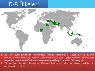D-8 Ülkeleri




1. 22 Ekim 1996 tarihindeki "Kalkınmada İşbirliği Konferansı"nı izleyen bir dizi hazırlık
   toplantılarından sonra 15 Haziran 1997 yılında İstanbul’da yapılan Devlet ve Hükümet
   başkanları zirvesinde D-8’in kuruluşu resmen ilan edilmiştir (İstanbul Deklarasyonu).
2. Türkiye, İran, Pakistan, Bangladeş, Malezya, Endonezya, Mısır ve Nijerya devletlerinin
   oluşturduğu bir birliktir.
 