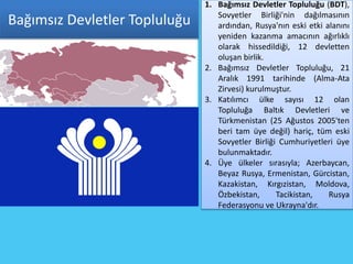 1. Bağımsız Devletler Topluluğu (BDT),
                                  Sovyetler Birliği'nin dağılmasının
Bağımsız Devletler Topluluğu      ardından, Rusya'nın eski etki alanını
                                  yeniden kazanma amacının ağırlıklı
                                  olarak hissedildiği, 12 devletten
                                  oluşan birlik.
                               2. Bağımsız Devletler Topluluğu, 21
                                  Aralık 1991 tarihinde (Alma-Ata
                                  Zirvesi) kurulmuştur.
                               3. Katılımcı ülke sayısı 12 olan
                                  Topluluğa Baltık Devletleri ve
                                  Türkmenistan (25 Ağustos 2005'ten
                                  beri tam üye değil) hariç, tüm eski
                                  Sovyetler Birliği Cumhuriyetleri üye
                                  bulunmaktadır.
                               4. Üye ülkeler sırasıyla; Azerbaycan,
                                  Beyaz Rusya, Ermenistan, Gürcistan,
                                  Kazakistan, Kırgızistan, Moldova,
                                  Özbekistan,      Tacikistan,   Rusya
                                  Federasyonu ve Ukrayna'dır.
 