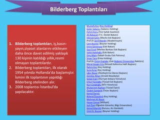Bilderberg Toplantıları

                                           Mustafa Koç (Koç Holding)
                                           Güler Sabancı (Sabancı Holding)
                                           Fehmi Koru (Yeni Şafak Gazetesi)
                                           Ali Babacan (T.C. Devlet Bakanı)
                                           Hikmet Çetin (Meclis Eski Başkanı)
                                           Prof.Dr.Şerif Mardin (Akademisyen)
1. Bilderberg toplantıları, iş,basın-      Cem Boyner (Boyner Holding)
                                           Emre Gönensay (Eski Bakan)
   yayın,siyaset alanlarını etkileyen      Gazi Erçel (Merkez Bankası Eski Başkanı)
                                           Vahit Halefoğlu (Eski Bakan)
   daha önce davet edilmiş yaklaşık        Dinç Bilgin (Sabah Grubu Eski Patronu)
   130 kişinin katıldığı yıllık,resmi      Sinan Tara (Enka Holding)
                                           Prof.Dr.Üstün Ergüder (Eski Boğaziçi Üniversitesi Rektörü)
   olmayan toplantılardır.                 Meral Gezgin Eriş (İktisadi Kalkınma Vakfı Başkanı)
2. Bilderberg toplantıları, ilk olarak     Rahmi Koç (Koç Holding)
                                           Suna Kıraç (Koç Holding)
   1954 yılında Hollanda'da başlamıştır.   Uğur Bayar (Özelleştirme İdaresi Başkanı)
                                           Gündüz Aktan (Emekli Büyükelçi)
   İsmini ilk toplantının yapıldığı        Sedat Ergin (Hürriyet Ankara Temsilcisi)
   Bilderberg otelinden alır.              Erkut Yüceoğlu (Tüsiad Eski Başkanı)
                                           Nuri Çolakoğlu (NTV Yöneticisi)
3. 2008 toplantısı İstanbul’da             Muharrem Kayhan (Tüsiad Üyesi)
                                           Özdem Sanberk (Tesev Başkanı)
   yapılacaktır.                           Kemal Derviş
                                           Bülend Özaydınlı (Koç Holding)
                                           Mehmet Ali Bayar
                                           Hasan Cemal (Milliyet)
                                           Soli Özel (Öğretim Görevlisi, Bilgi Üniversitesi)
                                           Kemal Köprülü (Kurucu, Arı Hareketi)
                                           Ümit N. Boyner (Boyner Holding)
 