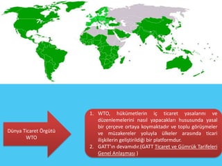 1. WTO, hükümetlerin iç ticaret yasalarını ve
                          düzenlemelerini nasıl yapacakları hususunda yasal
                          bir çerçeve ortaya koymaktadır ve toplu görüşmeler
Dünya Ticaret Örgütü      ve müzakereler yoluyla ülkeler arasında ticari
       WTO                ilişkilerin geliştirildiği bir platformdur.
                       2. GATT’ın devamıdır.(GATT Ticaret ve Gümrük Tarifeleri
                          Genel Anlaşması )
 