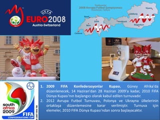 1. 2009     FIFA    Konfederasyonlar     Kupası,     Güney     Afrika'da
   düzenlenecek, 14 Haziran'dan 28 Haziran 2009'a kadar, 2010 FIFA
   Dünya Kupası'nın başlangıcı olarak kabul edilen turnuvadır.
2. 2012 Avrupa Futbol Turnuvası, Polonya ve Ukrayna ülkelerinin
   ortaklaşa düzenlemesine karar verilmiştir. Turnuva için
   elemeler, 2010 FIFA Dünya Kupası'ndan sonra başlayacaktır.
 