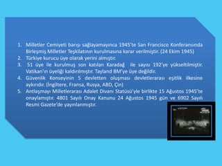 1. Milletler Cemiyeti barışı sağlayamayınca 1945’te San Francisco Konferansında
   Birleşmiş Milletler Teşkilatının kurulmasına karar verilmiştir. (24 Ekim 1945)
2. Türkiye kurucu üye olarak yerini almıştır.
3. 51 üye ile kurulmuş son katılan Karadağ ile sayısı 192’ye yükseltilmiştir.
   Vatikan’ın üyeliği kaldırılmıştır. Tayland BM’ye üye değildir.
4. Güvenlik Konseyinin 5 devletten oluşması devletlerarası eşitlik ilkesine
   aykırıdır. (İngiltere, Fransa, Rusya, ABD, Çin)
5. Antlaşmayı Milletlerarası Adalet Divanı Statüsü’yle birlikte 15 Ağustos 1945’te
   onaylamıştır. 4801 Sayılı Onay Kanunu 24 Ağustos 1945 gün ve 6902 Sayılı
   Resmi Gazete’de yayınlanmıştır.
 