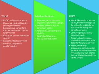 TMSF                                Merkez Bankası                     İMKB
• BDDK’nın bünyesine alındı.        • Paranın iç ve dış piyasada       • Menkul kıymetlerin alım ve
• Ekonomik yükümlülüklerini           değerinin korunmasına çalışır.     satımı, fiyatlarının tespit ve
  yerine getiremeyen                • Ataması bakanlar kurulu            ilanı işleriyle yetkili olarak
  bankaların ve kuruluşların          tarafından yapılır.                kurulan tüzel kişiliği haiz
  fona aktarılmasına 7 üye ile      • Para basma ve kredi işlerini       kamu kurumudur.
  karar verirler.                     yürütür.                         • Sermaye piyasası kurulu
• Bankacılık izni alınan bankları   • Kara listeyi oluşturur.            denetimindedir.
  yönetir.                          • Kur rejimlerini belirler.        • Borsanın kapatılmasına
• Bankanın iflasını isteyebilir.                                         maliye bakanının önerisi ile
• Mevduat sahiplerine                                                    Bakanlar Kurulu karar verir.
  paralarını öder.                                                     • Menkul kıymetler
                                                                         borsalarının gerekli görülen
                                                                         yerlerde kurulması Sermaye
                                                                         Piyasası Kurulu’nun önerisi
                                                                         üzerine Maliye Bakanlığı’nın
                                                                         iznine tabidir.
 