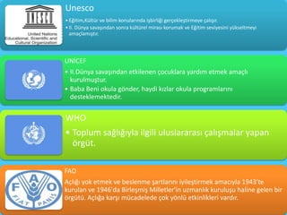 Unesco
• Eğitim,Kültür ve bilim konularında işbirliği gerçekleştirmeye çalışır.
• II. Dünya savaşından sonra kültürel mirası korumak ve Eğitim seviyesini yükseltmeyi
  amaçlamıştır.



UNİCEF
• II.Dünya savaşından etkilenen çocuklara yardım etmek amaçlı
  kurulmuştur.
• Baba Beni okula gönder, haydi kızlar okula programlarını
  desteklemektedir.


WHO
• Toplum sağlığıyla ilgili uluslararası çalışmalar yapan
  örgüt.

FAO
Açlığı yok etmek ve beslenme şartlarını iyileştirmek amacıyla 1943'te
kurulan ve 1946'da Birleşmiş Milletler'in uzmanlık kuruluşu haline gelen bir
örgütü. Açlığa karşı mücadelede çok yönlü etkinlikleri vardır.
 