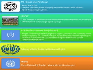 IMF (Uluslar arası Para Fonu)
• Merkez New York’tur.
• Türkiye’de ki muhatabı; Hazine Müsteşarlığı, Ekonomiden Sorumlu Devlet Bakanıdır.
• Ağırlıklı Oy sistemine göre yönetilir.


HABİTAT
• Çarpık kentleşme ve doğanın insanlar tarafından tahrip edilmesini engellemek için kurulmuştur.
• 1998’de Türkiye’de bu konu ile ilgili toplantı yapılmıştı



IAEA (Uluslar arası Atom Enerjisi Ajansı)
• Birleşmiş Milletler bünyesinde faaliyet gösteren bağımsız, uluslararası bilim ve teknoloji temelli
  bir organizasyon olup 1957 yılında kurulmuştur. Nükleer Bilim ve Teknolojinin barışcıl amaçlarla
  kullanılması ve planlanmasında üye ülkelere destek sağlamaktadır. Nükleer Güvenlik
  Standartlarını hazırlamaktadır




Birleşmiş Milletler Endüstriyel Kalkınma Örgütü.




(WMO)
Dünya Meteoroloji Teşkilatı , Viyana Merkezli kurulmuştur.
 