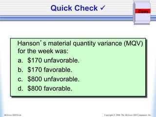 Copyright © 2006, The McGraw-Hill Companies, Inc.
McGraw-Hill/Irwin
Quick Check 
Hanson’s material quantity variance (MQV)
for the week was:
a. $170 unfavorable.
b. $170 favorable.
c. $800 unfavorable.
d. $800 favorable.
Zippy
 
