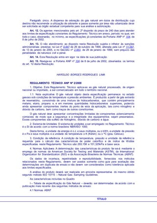 Parágrafo único. A dispensa de odoração do gás natural em dutos de distribuição cujo
destino não recomende a utilização de odorante e passe somente por área não urbanizada deve
ser solicitada ao órgão estadual competente para sua análise e autorização.
Art. 12. Os agentes mencionados pelo art. 2º disporão do prazo de 240 dias para atender
aos limites de especificação constantes do Regulamento Técnico em anexo, período no qual, em
todo o caso, observarão, no mínimo, as especificações já constantes da Portaria ANP nº 104, de
8 de julho de 2002.
Art. 13. O não atendimento ao disposto nesta Resolução sujeita o infrator às sanções
administrativas previstas na Lei nº 9.847 de 26 de outubro de 1999, alterada pela Lei nº 11.097,
de 13 de janeiro de 2005, e no Decreto nº 2.953, de 28 de janeiro de 1999, sem prejuízo das
penalidades de natureza civil e penal.
Art. 14. Esta Resolução entra em vigor na data de sua publicação.
Art. 15. Revoga-se a Portaria ANP nº 104 de 8 de julho de 2002, observados os termos
do art. 12 desta Resolução.
HAROLDO BORGES RODRIGUES LIMA
REGULAMENTO TÉCNICO ANP Nº 2/2008
1. Objetivo Este Regulamento Técnico aplica-se ao gás natural processado, de origem
nacional ou importado, a ser comercializado em todo o território nacional.
1.1. Nota explicativa O gás natural objeto desta especificação permanece no estado
gasoso sob condições de temperatura e pressão ambientes. É produzido a partir de gás extraído
de reservatório, consistindo de uma mistura de hidrocarbonetos, que contém principalmente
metano, etano, propano e, e em menores quantidades hidrocarbonetos superiores, podendo
ainda apresentar componentes inertes do ponto de vista da aplicação, tais como nitrogênio e
dióxido de carbono, bem como traços de outros constituintes.
O gás natural deve apresentar concentrações limitadas de componentes potencialmente
corrosivos de modo que a segurança e a integridade dos equipamentos sejam preservadas.
Esses componentes são sulfeto de hidrogênio, dióxido de carbono e água.
2. Sistema de Unidades O sistema de unidades a ser empregado no Regulamento Técnico
é o SI de acordo com a norma brasileira NBR/ISO 1000.
Desta forma, a unidade de energia é o J, e seus múltiplos, ou o kWh, a unidade de pressão
é o Pa e seus múltiplos e a unidade de temperatura o K (Kelvin) ou o ºC (grau Celsius).
3. Condição de referência A condição de temperatura, pressão e umidade de referência
requerida para o cálculo das características de poder calorífico e de índice de Wobbe
especificadas neste Regulamento Técnico são 293,15K e 101,325kPa e base seca.
4. Normas Aplicáveis A determinação das características do produto far-se-á mediante o
emprego de normas da American Society for Testing and Materials (ASTM), da International
Organization for Standardization (ISO) e da Associação Brasileira de Normas Técnicas (ABNT).
Os dados de incerteza, repetitividade e reprodutibilidade, fornecidos nos métodos
relacionados neste Regulamento, devem ser usados somente como guia para aceitação das
determinações em duplicata de ensaio e não devem ser considerados como tolerância aplicada
aos limites especificados.
A análise do produto deverá ser realizada em amostra representativa do mesmo obtido
segundo método ISO 10715 – Natural Gas: Sampling Guidelines.
As características incluídas no Quadro
I – Tabela de especificação do Gás Natural – deverão ser determinadas de acordo com a
publicação mais recente dos seguintes métodos de ensaio:
4.1 Normas ABNT
TÍTULO
 