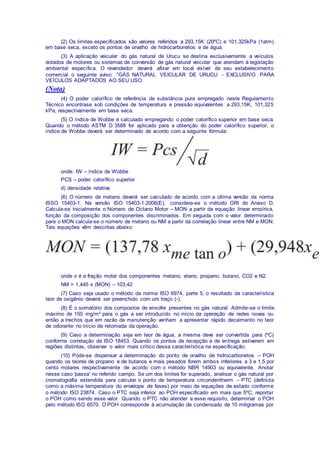 (2) Os limites especificados são valores referidos a 293,15K (20ºC) e 101,325kPa (1atm)
em base seca, exceto os pontos de orvalho de hidrocarbonetos e de água.
(3) A aplicação veicular do gás natural de Urucu se destina exclusivamente a veículos
dotados de motores ou sistemas de conversão de gás natural veicular que atendam à legislação
ambiental específica. O revendedor deverá afixar em local visível de seu estabelecimento
comercial o seguinte aviso: "GÁS NATURAL VEICULAR DE URUCU - EXCLUSIVO PARA
VEÍCULOS ADAPTADOS AO SEU USO
(Nota)
(4) O poder calorífico de referência de substância pura empregado neste Regulamento
Técnico encontrase sob condições de temperatura e pressão equivalentes a 293,15K, 101,325
kPa, respectivamente em base seca.
(5) O índice de Wobbe é calculado empregando o poder calorífico superior em base seca.
Quando o método ASTM D 3588 for aplicado para a obtenção do poder calorífico superior, o
índice de Wobbe deverá ser determinado de acordo com a seguinte fórmula:
onde: IW – índice de Wobbe
PCS – poder calorífico superior
d) densidade relativa
(6) O número de metano deverá ser calculado de acordo com a última versão da norma
ISSO 15403-1. Na versão ISO 15403-1:2006(E), considera-se o método GRI do Anexo D.
Calcula-se inicialmente o Número de Octano Motor – MON a partir da equação linear empírica,
função da composição dos componentes discriminados. Em seguida com o valor determinado
para o MON calcula-se o número de metano ou NM a partir da correlação linear entre NM e MON.
Tais equações vêm descritas abaixo:
onde x é a fração molar dos componentes metano, etano, propano, butano, CO2 e N2.
NM = 1,445 x (MON) – 103,42
(7) Caso seja usado o método da norma ISO 6974, parte 5, o resultado da característica
teor de oxigênio deverá ser preenchido com um traço (-).
(8) É o somatório dos compostos de enxofre presentes no gás natural. Admite-se o limite
máximo de 150 mg/m³ para o gás a ser introduzido no início da operação de redes novas ou
então a trechos que em razão de manutenção venham a apresentar rápido decaimento no teor
de odorante no início da retomada da operação.
(9) Caso a determinação seja em teor de água, a mesma deve ser convertida para (ºC)
conforme correlação da ISO 18453. Quando os pontos de recepção e de entrega estiverem em
regiões distintas, observar o valor mais crítico dessa característica na especificação.
(10) Pode-se dispensar a determinação do ponto de orvalho de hidrocarbonetos – POH
quando os teores de propano e de butanos e mais pesados forem ambos inferiores a 3 e 1,5 por
cento molares respectivamente de acordo com o método NBR 14903 ou equivalente. Anotar
nesse caso 'passa' no referido campo. Se um dos limites for superado, analisar o gás natural por
cromatografia estendida para calcular o ponto de temperatura cricondentherm – PTC (definida
como a máxima temperatura do envelope de fases) por meio de equações de estado conforme
o método ISO 23874. Caso o PTC seja inferior ao POH especificado em mais que 5ºC, reportar
o POH como sendo esse valor. Quando o PTC não atender a esse requisito, determinar o POH
pelo método ISO 6570. O POH corresponde à acumulação de condensado de 10 miligramas por
 