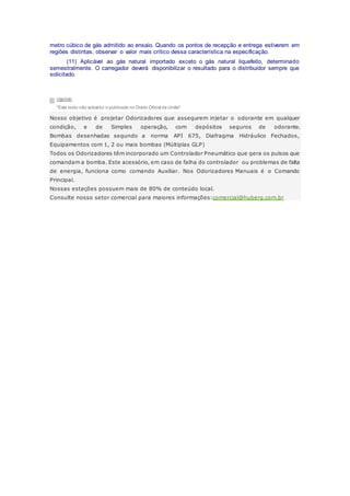 metro cúbico de gás admitido ao ensaio. Quando os pontos de recepção e entrega estiverem em
regiões distintas, observar o valor mais crítico dessa característica na especificação.
(11) Aplicável ao gás natural importado exceto o gás natural liquefeito, determinado
semestralmente. O carregador deverá disponibilizar o resultado para o distribuidor sempre que
solicitado.
imprimir
"Este texto não substitui o publicado no Diário Oficial da União"
Nosso objetivo é projetar Odorizadores que assegurem injetar o odorante em qualquer
condição, e de Simples operação, com depósitos seguros de odorante.
Bombas desenhadas segundo a norma API 675, Diafragma Hidráulico Fechados,
Equipamentos com 1, 2 ou mais bombas (Múltiplas GLP)
Todos os Odorizadores têm incorporado um Controlador Pneumático que gera os pulsos que
comandam a bomba. Este acessório, em caso de falha do controlador ou problemas de falta
de energia, funciona como comando Auxiliar. Nos Odorizadores Manuais é o Comando
Principal.
Nossas estações possuem mais de 80% de conteúdo local.
Consulte nosso setor comercial para maiores informações:comercial@huberg.com.br
 