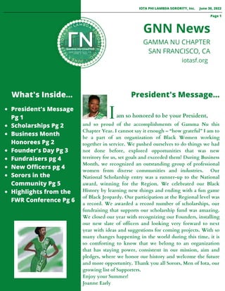 President's Message
Pg 1
Scholarships Pg 2
Business Month
Honorees Pg 2
Founder's Day Pg 3
Fundraisers pg 4
New Officers pg 4
Sorors in the
Community Pg 5
Highlights from the
FWR Conference Pg 6












and so proud of the accomplishments of Gamma Nu this
Chapter Year. I cannot say it enough – “how grateful” I am to
be a part of an organization of Black Women working
together in service. We pushed ourselves to do things we had
not done before, explored opportunities that was new
territory for us, set goals and exceeded them! During Business
Month, we recognized an outstanding group of professional
women from diverse communities and industries. Our
National Scholarship entry was a runner-up to the National
award, winning for the Region. We celebrated our Black
History by learning new things and ending with a fun game
of Black Jeopardy. Our participation at the Regional level was
a record. We awarded a record number of scholarships, our
fundraising that supports our scholarship fund was amazing.
We closed our year with recognizing our Founders, installing
our new slate of officers and looking very forward to next
year with ideas and suggestions for coming projects. With so
many changes happening in the world during this time, it is
so comforting to know that we belong to an organization
that has staying power, consistent in our mission, aim and
pledges, where we honor our history and welcome the future
and more opportunity. Thank you all Sorors, Men of Iota, our
growing list of Supporters.
Enjoy your Summer!
Joanne Early
What's Inside... President's Message...
GNN News
IOTA PHI LAMBDA SORORITY, Inc. June 30, 2022
GAMMA NU CHAPTER
SAN FRANCISCO, CA
Iam so honored to be your President,
Page 1

 iotasf.org
 