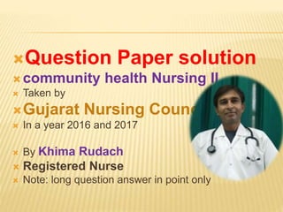 Question Paper solution
 community health Nursing II
 Taken by
Gujarat Nursing Council
 In a year 2016 and 2017
 By Khima Rudach
 Registered Nurse
 Note: long question answer in point only
 