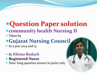 Question Paper solution
community health Nursing II
 Taken by
Gujarat Nursing Council
 In a year 2014 and 15
 By Khima Rudach
 Registered Nurse
 Note: long question answer in point only
 