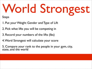 World Strongest
Steps
1. Put your Weight Gender and Type of Lift
2. Pick what lifts you will be competing in
3. Record your numbers of the lifts (lbs)
4. Word Strongest will calculate your score
5. Compare your rank to the people in your gym, city,
state, and the world
 