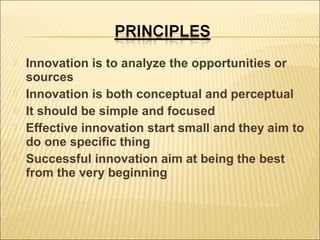 







Innovation is to analyze the opportunities or
sources
Innovation is both conceptual and perceptual
It should be simple and focused
Effective innovation start small and they aim to
do one specific thing
Successful innovation aim at being the best
from the very beginning

 