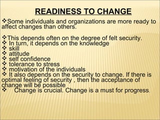 READINESS TO CHANGE
Some individuals and organizations are more ready to
affect changes than others.
This depends often on the degree of felt security.
 In turn, it depends on the knowledge
 skill
 attitude
 self confidence
 tolerance to stress
 motivation of the individuals
 It also depends on the security to change. If there is
optimal feeling of security , then the acceptance of
change will be possible
 Change is crucial. Change is a must for progress .

 