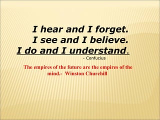 I hear and I forget.
I see and I believe.
I do and I understand.
- Confucius

The empires of the future are the empires of the
mind.- Winston Churchill

 