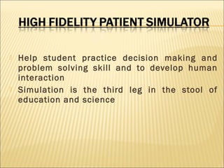 



Help student practice decision making and
problem solving skill and to develop human
interaction
Simulation is the third leg in the stool of
education and science

 