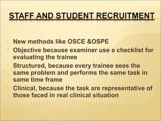 






New methods like OSCE &OSPE
Objective because examiner use a checklist for
evaluating the trainee
Structured, because every trainee sees the
same problem and performs the same task in
same time frame
Clinical, because the task are representative of
those faced in real clinical situation

 