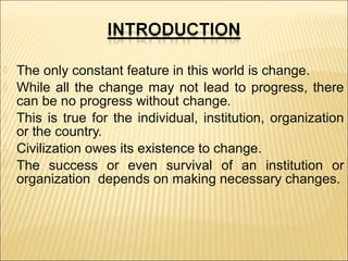 





The only constant feature in this world is change.
While all the change may not lead to progress, there
can be no progress without change.
This is true for the individual, institution, organization
or the country.
Civilization owes its existence to change.
The success or even survival of an institution or
organization depends on making necessary changes.

 