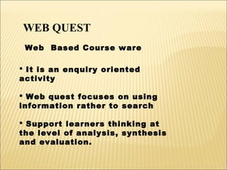 WEB QUEST
Web Based Course ware
 It is an enquiry oriented
activity
 Web quest focuses on using
information rather to search
 Support learners thinking at
the level of analysis, synthesis
and evaluation.

 