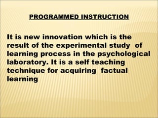 PROGRAMMED INSTRUCTION

It is new innovation which is the
result of the experimental study of
learning process in the psychological
laboratory. It is a self teaching
technique for acquiring factual
learning

 