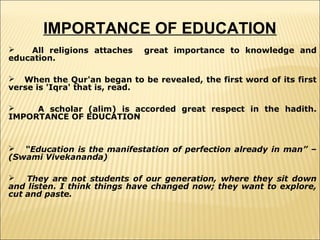 IMPORTANCE OF EDUCATION

All religions attaches
education.

great importance to knowledge and

 When the Qur'an began to be revealed, the first word of its first
verse is 'Iqra' that is, read.

A scholar (alim) is accorded great respect in the hadith.
IMPORTANCE OF EDUCATION

 “Education is the manifestation of perfection already in man” –
(Swami Vivekananda)

They are not students of our generation, where they sit down
and listen. I think things have changed now; they want to explore,
cut and paste.

 