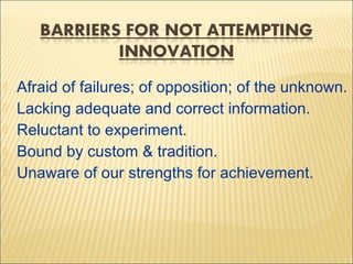 





Afraid of failures; of opposition; of the unknown.
Lacking adequate and correct information.
Reluctant to experiment.
Bound by custom & tradition.
Unaware of our strengths for achievement.

 