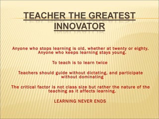 Anyone who stops learning is old, whether at twenty or eighty.
Anyone who keeps learning stays young.
To teach is to learn twice
Teachers should guide without dictating, and par ticipate
without dominating
The critical factor is not class size but rather the nature of the
teaching as it af fects learning.
LEARNING NEVER ENDS

 