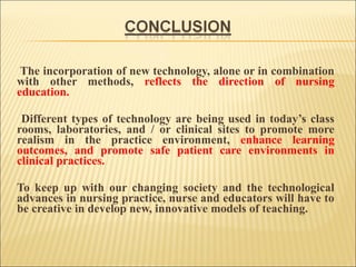 The incorporation of new technology, alone or in combination
with other methods, reflects the direction of nursing
education.
Different types of technology are being used in today’s class
rooms, laboratories, and / or clinical sites to promote more
realism in the practice environment, enhance learning
outcomes, and promote safe patient care environments in
clinical practices.
To keep up with our changing society and the technological
advances in nursing practice, nurse and educators will have to
be creative in develop new, innovative models of teaching.

 