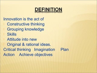 Innovation is the act of
 Constructive thinking
 Grouping knowledge
 Skills
 Attitude into new
 Original & rational ideas.
Critical thinking Imagination
Action Achieve objectives

Plan

 