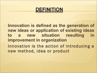 



Innovation is defined as the generation of
new ideas or application of existing ideas
to a new situation resulting in
improvement in organization
Innovation is the action of introducing a
new method, idea or product

 