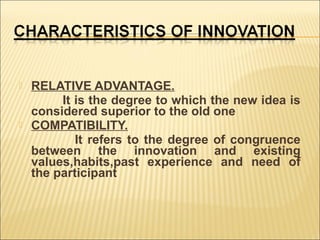 



RELATIVE ADVANTAGE.
It is the degree to which the new idea is
considered superior to the old one
COMPATIBILITY.
It refers to the degree of congruence
between the innovation and existing
values,habits,past experience and need of
the participant

 