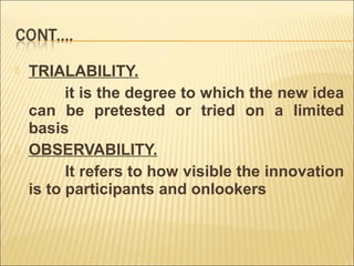 



TRIALABILITY.
it is the degree to which the new idea
can be pretested or tried on a limited
basis
OBSERVABILITY.
It refers to how visible the innovation
is to participants and onlookers

 