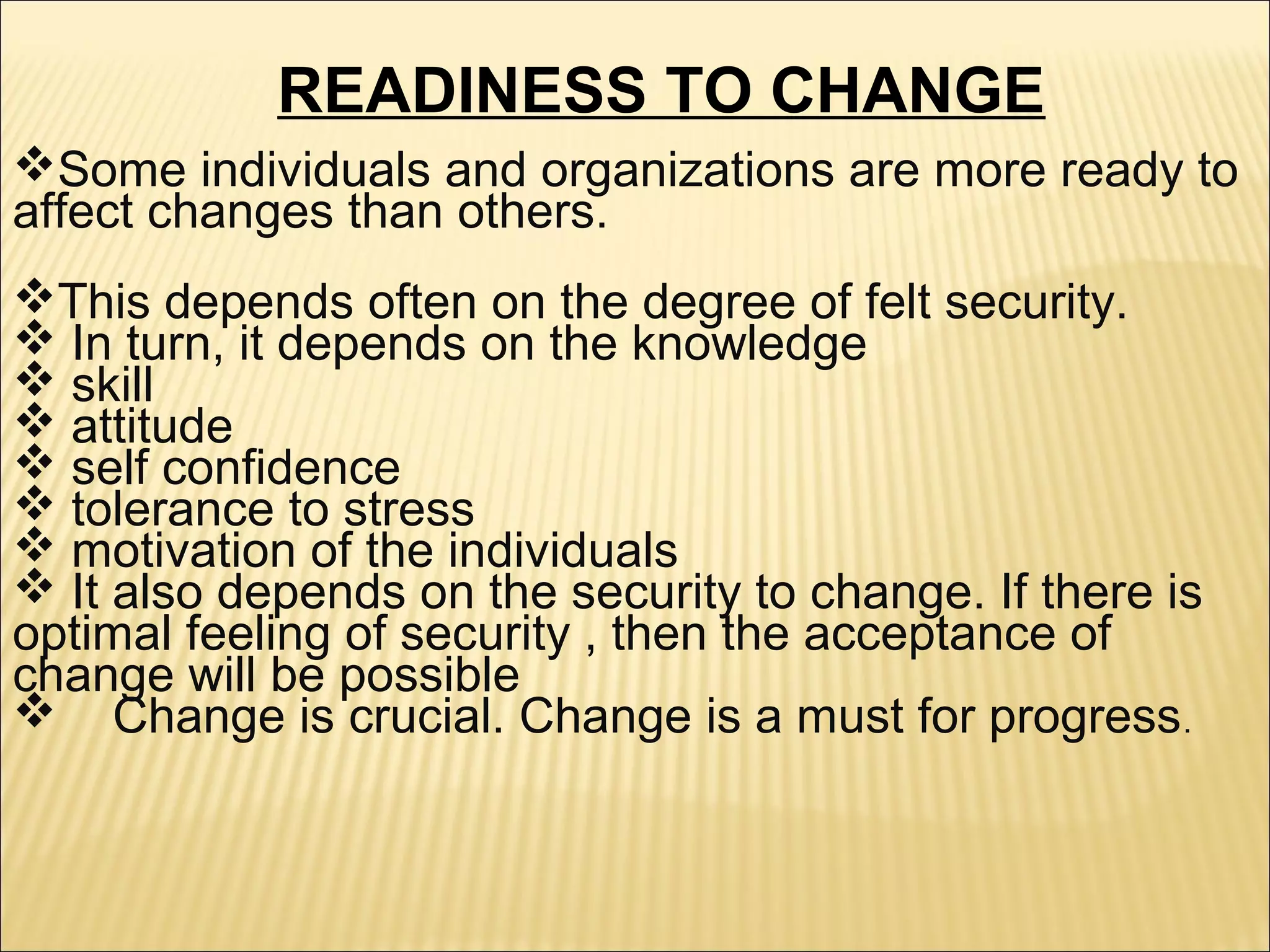 READINESS TO CHANGE
Some individuals and organizations are more ready to
affect changes than others.
This depends often on the degree of felt security.
 In turn, it depends on the knowledge
 skill
 attitude
 self confidence
 tolerance to stress
 motivation of the individuals
 It also depends on the security to change. If there is
optimal feeling of security , then the acceptance of
change will be possible
 Change is crucial. Change is a must for progress.
 