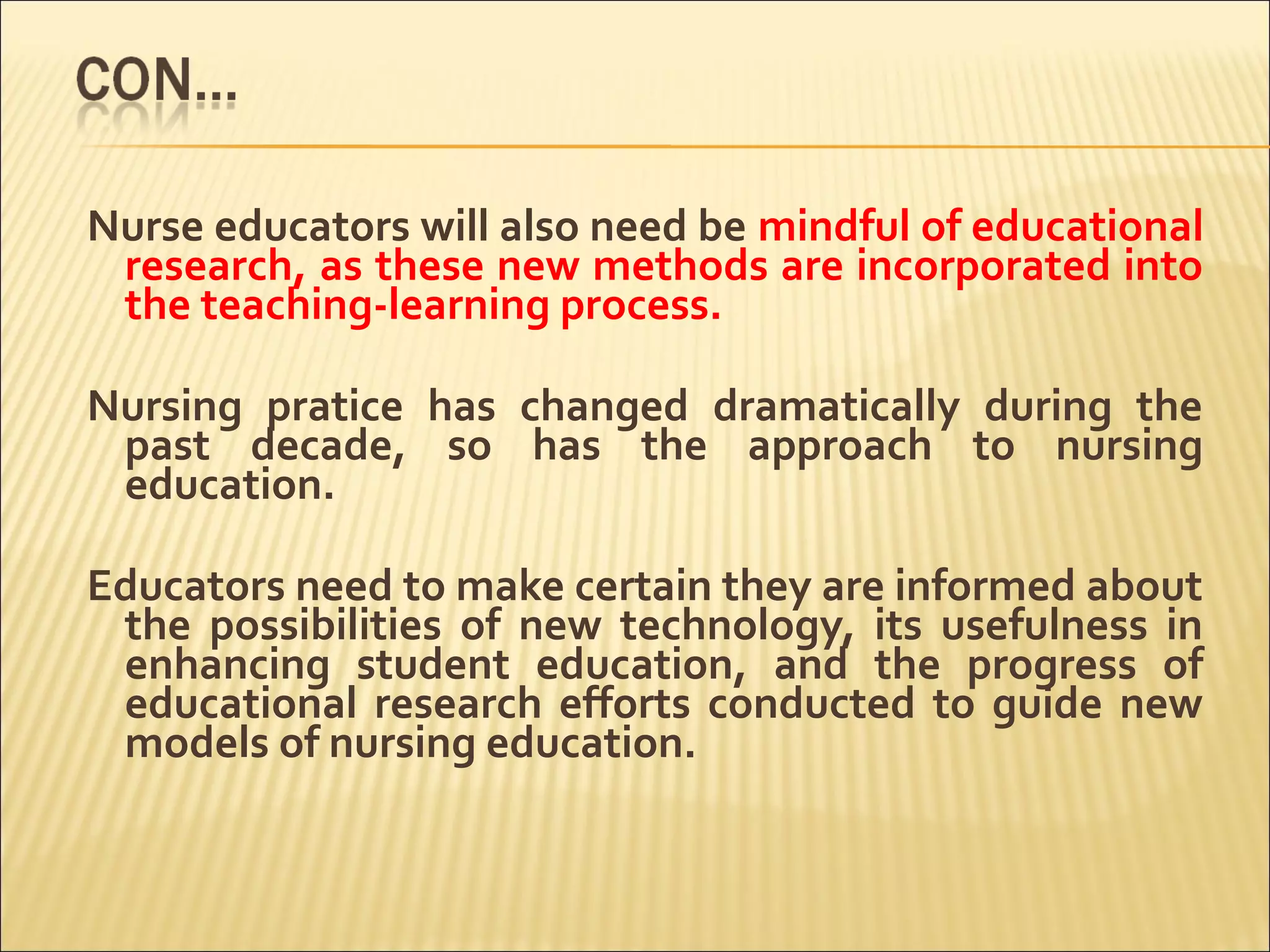 Nurse educators will also need be mindful of educational
research, as these new methods are incorporated into
the teaching-learning process.
Nursing pratice has changed dramatically during the
past decade, so has the approach to nursing
education.
Educators need to make certain they are informed about
the possibilities of new technology, its usefulness in
enhancing student education, and the progress of
educational research efforts conducted to guide new
models of nursing education.
 