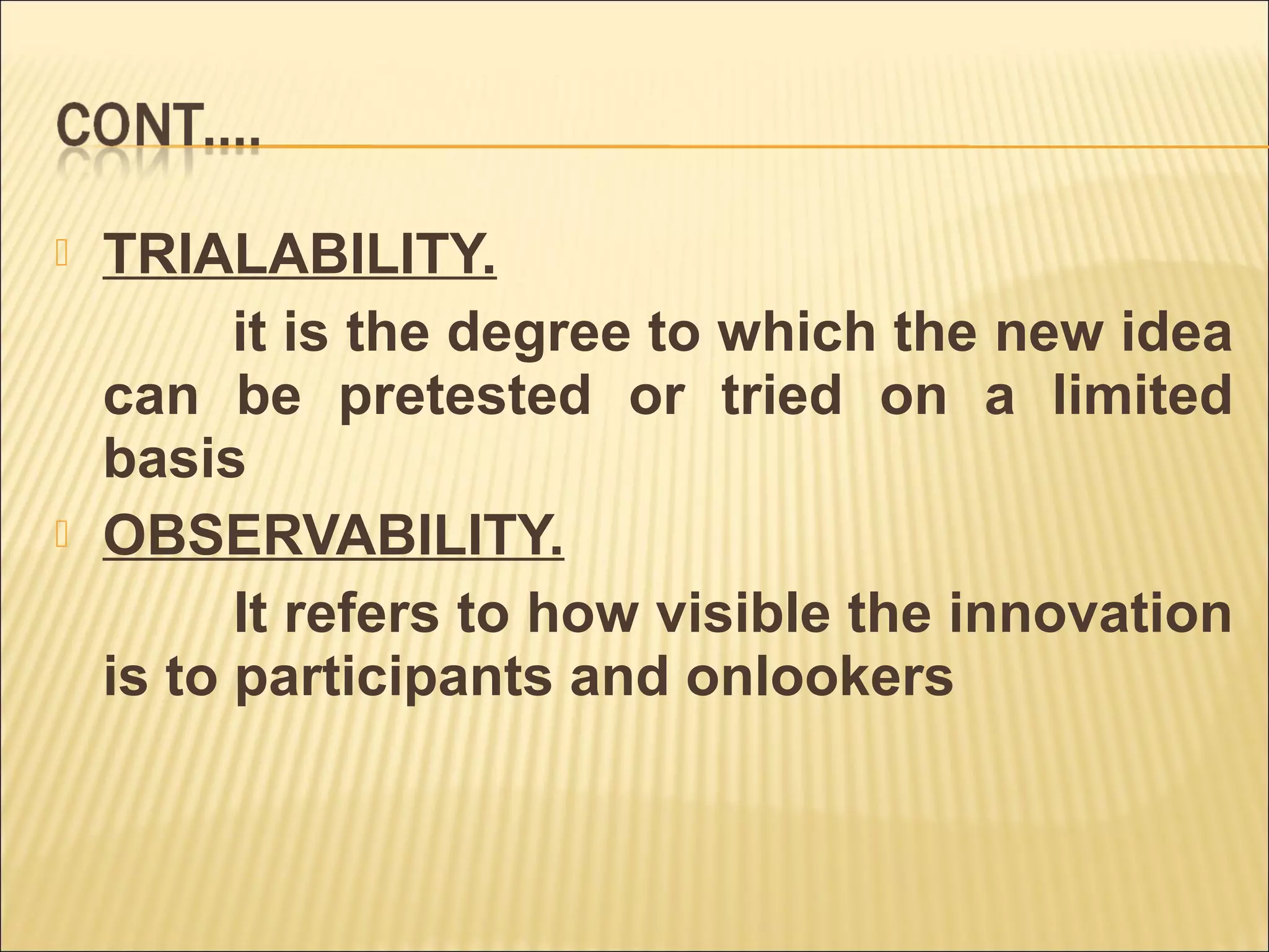 TRIALABILITY.
it is the degree to which the new idea
can be pretested or tried on a limited
basis
 OBSERVABILITY.
It refers to how visible the innovation
is to participants and onlookers
 