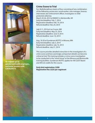 Crime Scene to Trial
For: Multidisciplinary teams of four consisting of any combination
of the following: prosecutor, social worker, case manager, forensic
interviewer, law enforcement oﬃcer, investigator or child
protection attorney
March 24-26, 2014 at NWACC in Bentonville, AR
Early bird deadline: Feb. 7, 2014
Registration deadline: Feb. 14, 2014
Refund deadline: Feb. 24, 2014
July 9-11, 2014 at Las Cruces, NM
Early bird deadline: May 23, 2014
Registration deadline: June 4, 2014
Refund deadline: June 10, 2014
Aug. 18-20 at Gundersen NCPTC in Winona, MN
Early bird deadline: July 3, 2014
Registration deadline: July 16, 2014
Refund deadline: July 21, 2014

To register go to
gundersenhealth.org/ncptc,
and enter promo code
CATALOG14.

This course provides detailed instruction in the investigation of a
crime scene and how seemingly unimportant details can become
critical at trial. This training includes a crime scene investigation
to be conducted in the “mock house” at the Winona and Bentonville
training facilities. Gundersen NCPTC applies for AR CLEST Board
and AR CLE credits for this course.
Early bird registration: $200
Registration fee: $225 per registrant

9

 