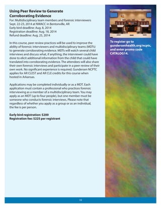 Using Peer Review to Generate
Corroborating Evidence
For: Multidisciplinary team members and forensic interviewers
Sept. 22-23, 2014 at NWACC in Bentonville, AR
Early bird deadline: Aug. 8, 2014
Registration deadline: Aug. 18, 2014
Refund deadline: Aug. 25, 2014
In this course, peer review practices will be used to improve the
ability of forensic interviewers and multidisciplinary teams (MDTs)
to generate corroborating evidence. MDTs will watch several child
interviews and discuss what, if anything, the interviewer could have
done to elicit additional information from the child that could have
translated into corroborating evidence. The attendees will also share
their own forensic interviews and participate in a peer review of their
own work. No significant experience is required. Gundersen NCPTC
applies for AR CLEST and AR CLE credits for this course when
hosted in Arkansas.
Applications may be completed individually or as a MDT. Each
application must contain a professional who practices forensic
interviewing as a member of a multidisciplinary team. You may
apply as an MDT (up to four people), but one member must be
someone who conducts forensic interviews. Please note that
regardless of whether you apply as a group or as an individual,
the fee is per person.
Early bird registration: $200
Registration fee: $225 per registrant

10

To register go to
gundersenhealth.org/ncptc,
and enter promo code
CATALOG14.

 